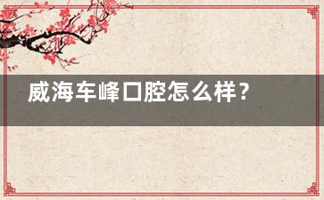 威海车峰口腔怎么样？技术、服务、环境全解析，看牙体验超棒！
