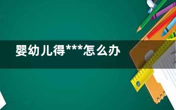 婴幼儿得***怎么办,收藏贴来了(婴幼儿得***的症状)