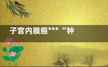 子宫内膜癌***“钟情”8种女人(子宫内膜癌***主要的症状是)