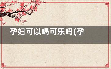 孕妇可以喝可乐吗(孕妇可以喝可乐吗早期)