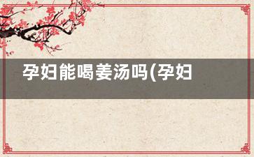 孕妇能喝姜汤吗(孕妇可以喝喝姜汤吗)
