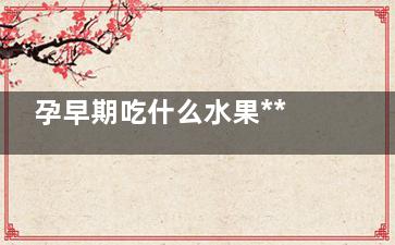 孕早期吃什么水果***合适(孕早期吃什么水果提高孕酮)
