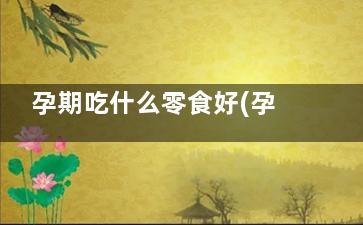 孕期吃什么零食好(孕期吃什么零食充饥不发胖)