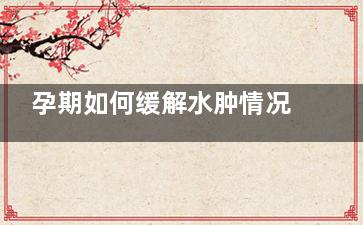 孕期如何缓解水肿情况(孕期如何缓解水肿疼痛)