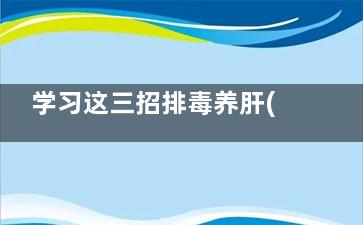 学习这三招排毒养肝(如何养生排毒)