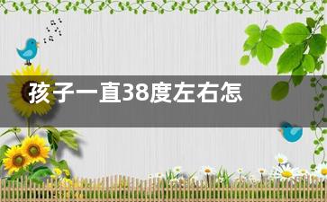 孩子一直38度左右怎么办(孩子一直38度左右一星期怎么办)
