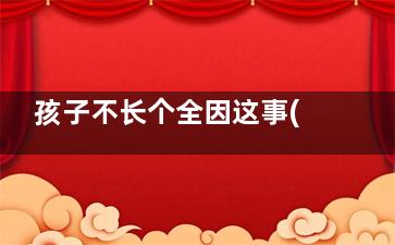 孩子不长个全因这事(孩子就是不长)