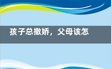 孩子总撒娇，父母该怎么办？(儿子总是对妈妈撒娇)