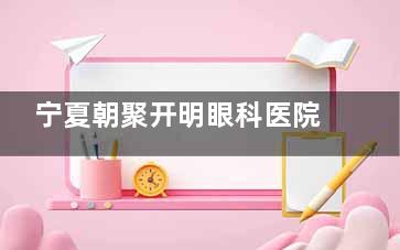 宁夏朝聚开明眼科医院的擅长项目与价格表，患者评价揭示真实体验！