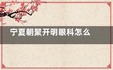 宁夏朝聚开明眼科怎么样，做近视矫正/白内障/斜视等手术很不错！