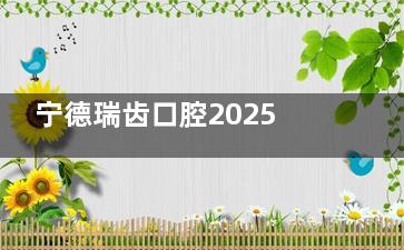 宁德瑞齿口腔2025价格表全公开：箍牙/种牙/牙冠/补牙/牙贴面费用明细
