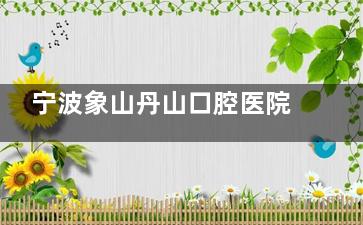 宁波象山丹山口腔医院地址+交通线路+看牙价格+网友口碑+营业时间+预约全攻略