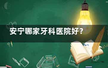 安宁哪家牙科医院好？康睿/润洁/邹玉琼等8家本地口碑诊所技术特色对比