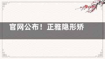 官网公布！正雅隐形矫正价格：悦享版1.5w+/经典版2w+/双膜版2.5w+