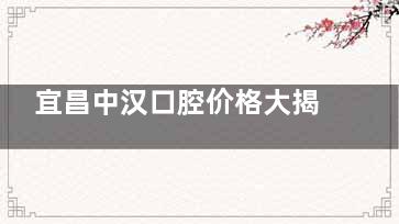宜昌中汉口腔价格大揭秘：收费价目一览表全公开