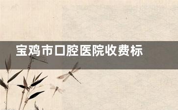 宝鸡市口腔医院收费标准：国产种植牙6200元，瑞士种植牙15840元起