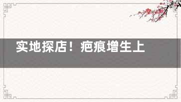 实地探店！疤痕增生上海哪家医院比较好？找到5个医院去疤痕好的医院大家可以参考！