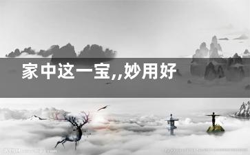 家中这一宝,,妙用好处太多了(家有一宝万事皆好)