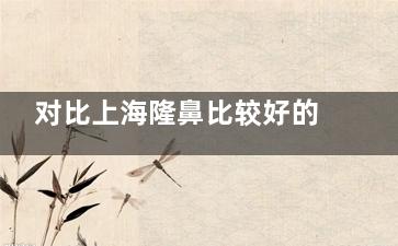 对比上海隆鼻比较好的医院，整理上海鼻子整形医院排名盘点其特色优势与风格！