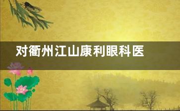 对衢州江山康利眼科医院有疑问？环境、交通、专科优势明显，开展多项眼科业务，实力真的强