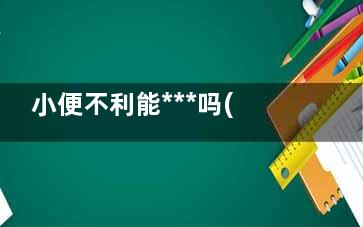 小便不利能***吗(小便不利能***嘛)