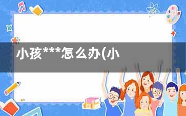 小孩***怎么办(小孩***怎么按摩)