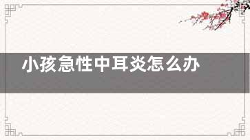 小孩急性中耳炎怎么办,小孩急性中耳炎怎么办啊