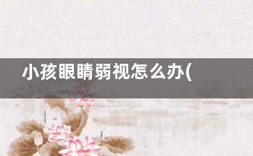 小孩眼睛弱视怎么办(小孩眼睛弱视怎么检查)