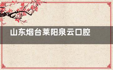 山东烟台莱阳泉云口腔正规吗？请看用户评价与口碑分析，这里有哪些坑与隐性收费？