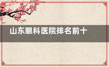 山东眼科医院排名前十名出炉！济南麦迪格/光正/华厦等上榜，榜单帮你解决选择困难症