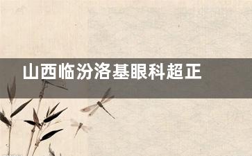 山西临汾洛基眼科超正规！诊疗规范+操作严谨，看眼无顾虑