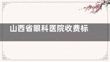 山西省眼科医院收费标准2025：白内障/眼底病/斜视/激光手术等收费费用查询