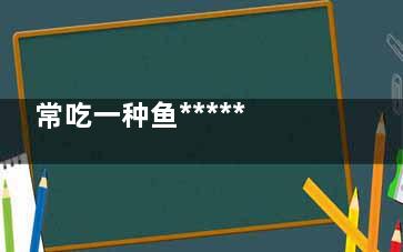常吃一种鱼******惊人,哪种鱼***