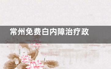 常州免费白内障治疗政策2025年新版！三大申请条件详解，附办理流程及定点医院名单~