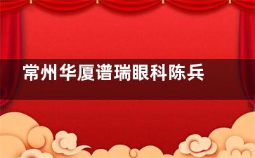 常州华厦谱瑞眼科陈兵介绍：拥有强大的技术背景/擅长多项眼科治疗/20多年临床经验很有名