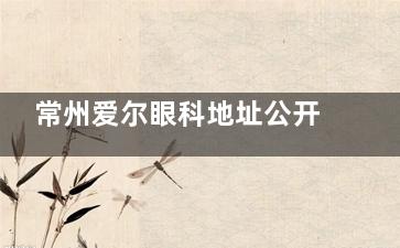 常州爱尔眼科地址公开，做近视眼技术靠谱收费而合理当地人都认可！
