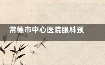 常德市中心医院眼科预约电话号码，线上预约挂号流程，到院预约挂号流程查看！