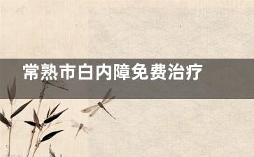 常熟市白内障免费治疗政策有哪些？2025年政策适用范围、活动明细与申请指南一览！