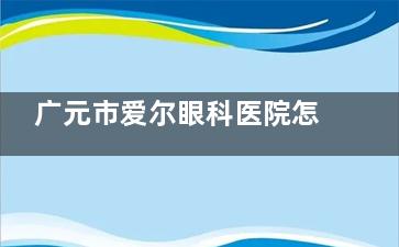 广元市爱尔眼科医院怎么样？近视眼、白内障、内斜视等多个项目技术可靠+真实患者术后评价！