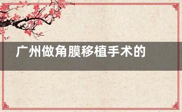 广州做角膜移植手术的医院哪家好？这几家备受关注！