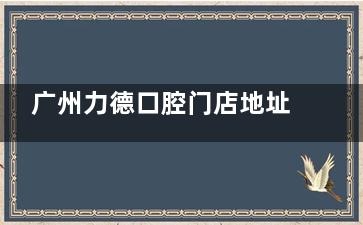 广州力德口腔门店地址公开，做牙齿治疗收费不贵服务贴心千万别错过！