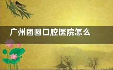 广州团圆口腔医院怎么样？种牙2200元起、矫正5800元起，项目全且价格透明，口碑如何？