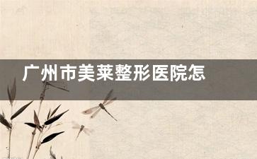 广州市美莱整形医院怎么样？全文介绍简介、擅长项目、医生团队、口碑评价，是正规靠谱机构！