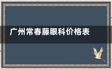 广州常春藤眼科价格表2025，近视眼7800元起、角膜塑形镜4800元起、白内障5500元起