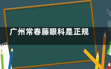 广州常春藤眼科是正规的吗？屈光矫正/近视手术闭眼入攻略（附琶洲地址）