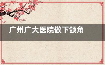 广州广大医院做下颌角长曲线削骨手术+劈外板3万够吗？略显紧张，具体因个人情况而定