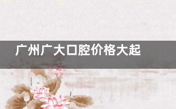 广州广大口腔价格大起底，牙齿矫正、种植、修复费用一目了然！