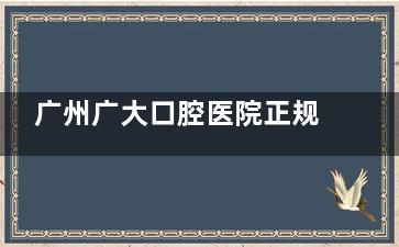 广州广大口腔医院正规吗？解析资质/医生团队/设备配置等关键要素判断医院正规性