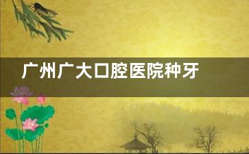 广州广大口腔医院种牙多少钱？种牙价格额表一览：国产2400元起/韩系3500元起/德国5400元起