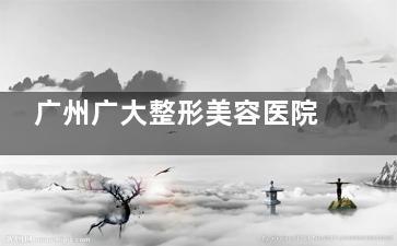 广州广大整形美容医院口碑好的医生有哪些？何锦泉3D正颌、徐威强轮廓雕刻、罗延平失败修复！
